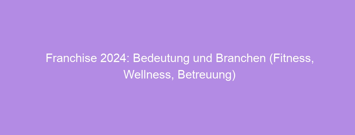 Franchise 2024: Bedeutung und Branchen (Fitness, Wellness, Betreuung)