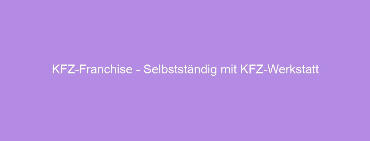 KFZ-Franchise – Selbstständig mit KFZ-Werkstatt